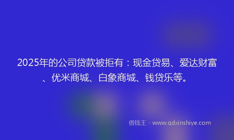 2025年的公司贷款被拒有：现金贷易、爱达财富、优米商城、白象商城、钱贷乐等。