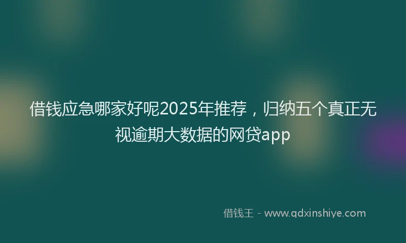 借钱应急哪家好呢2025年推荐，归纳五个真正无视逾期大数据的网贷app