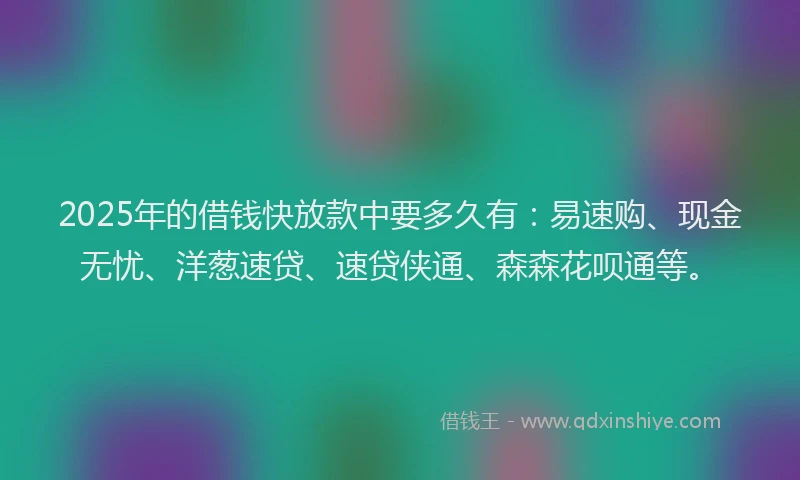 2025年的借钱快放款中要多久有：易速购、现金无忧、洋葱速贷、速贷侠通、森森花呗通等。