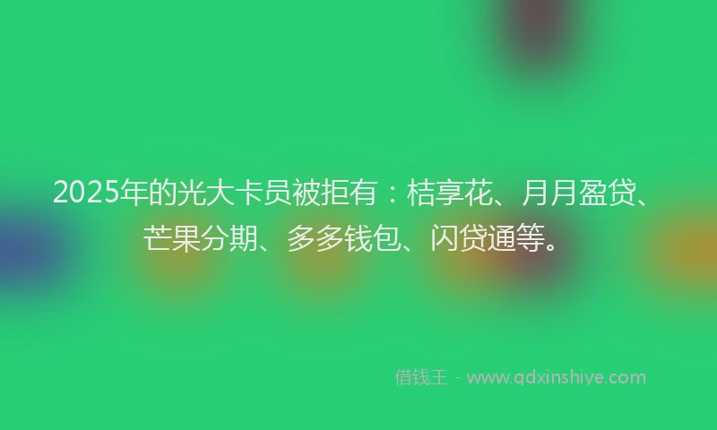 2025年的光大卡员被拒有：桔享花、月月盈贷、芒果分期、多多钱包、闪贷通等。