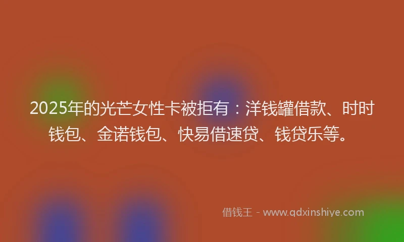 2025年的光芒女性卡被拒有：洋钱罐借款、时时钱包、金诺钱包、快易借速贷、钱贷乐等。