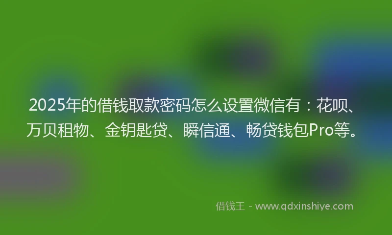 2025年的借钱取款密码怎么设置微信有：花呗、万贝租物、金钥匙贷、瞬信通、畅贷钱包Pro等。
