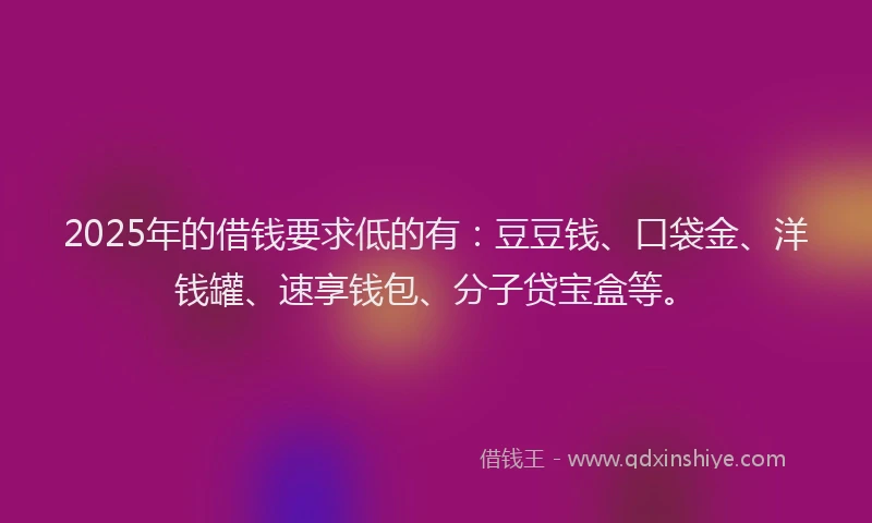 2025年的借钱要求低的有：豆豆钱、口袋金、洋钱罐、速享钱包、分子贷宝盒等。