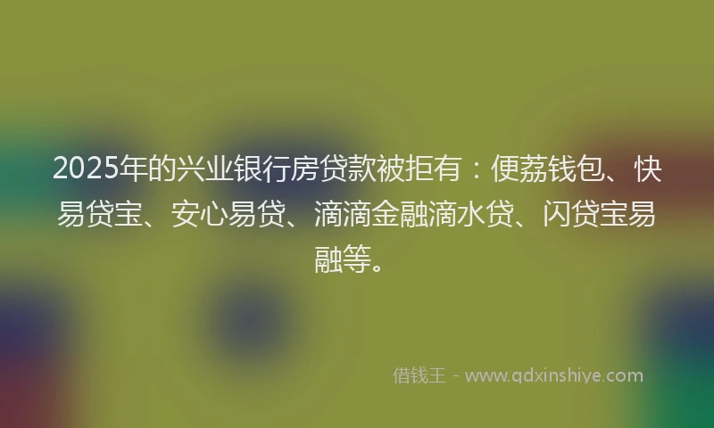 2025年的兴业银行房贷款被拒有：便荔钱包、快易贷宝、安心易贷、滴滴金融滴水贷、闪贷宝易融等。