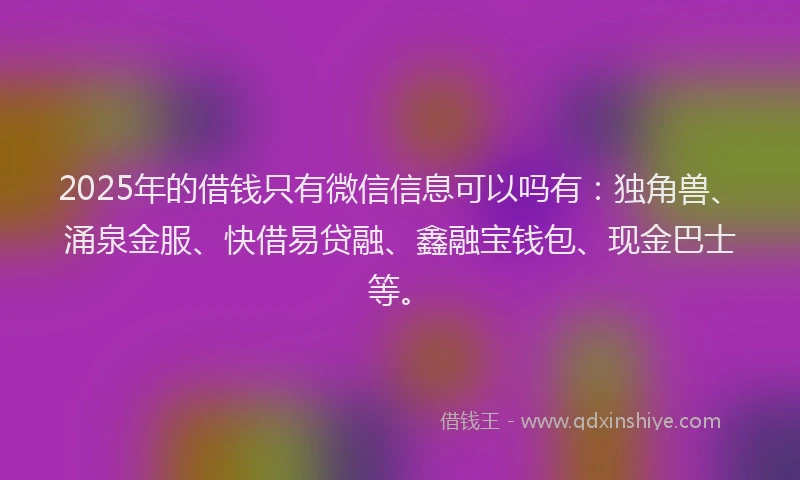 2025年的借钱只有微信信息可以吗有：独角兽、涌泉金服、快借易贷融、鑫融宝钱包、现金巴士等。