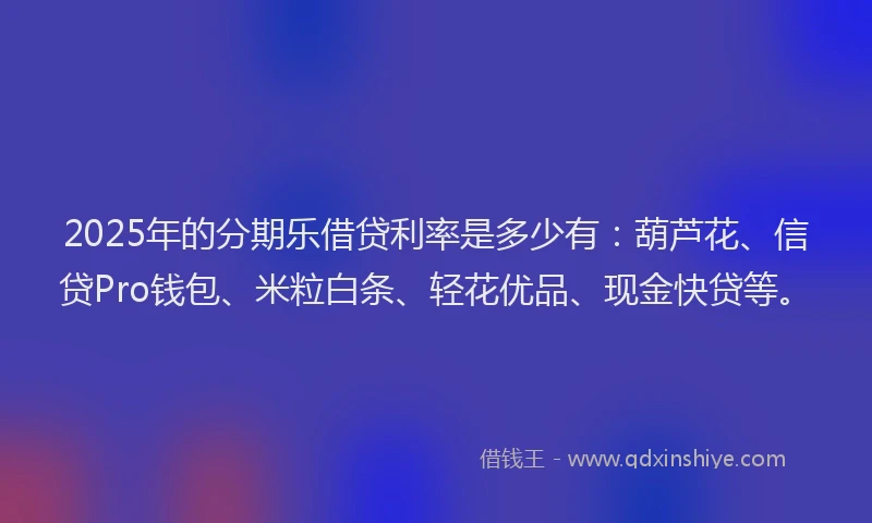 2025年的分期乐借贷利率是多少有：葫芦花、信贷Pro钱包、米粒白条、轻花优品、现金快贷等。
