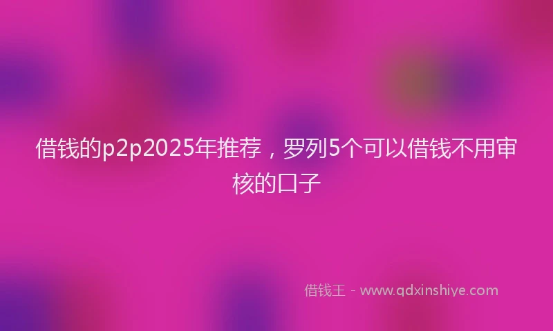 借钱的p2p2025年推荐，罗列5个可以借钱不用审核的口子