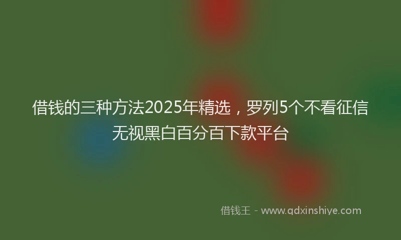 借钱的三种方法2025年精选，罗列5个不看征信无视黑白百分百下款平台