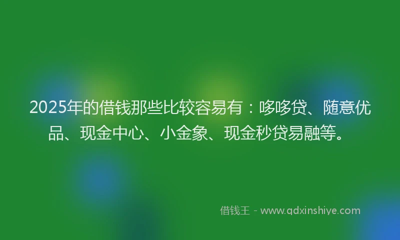 2025年的借钱那些比较容易有：哆哆贷、随意优品、现金中心、小金象、现金秒贷易融等。