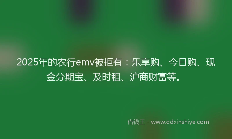 2025年的农行emv被拒有：乐享购、今日购、现金分期宝、及时租、沪商财富等。