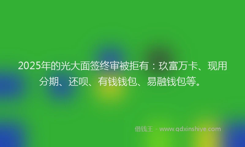 2025年的光大面签终审被拒有：玖富万卡、现用分期、还呗、有钱钱包、易融钱包等。