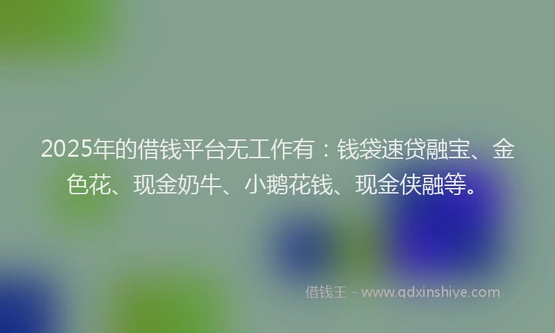 2025年的借钱平台无工作有：钱袋速贷融宝、金色花、现金奶牛、小鹅花钱、现金侠融等。