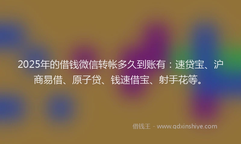 2025年的借钱微信转帐多久到账有：速贷宝、沪商易借、原子贷、钱速借宝、射手花等。