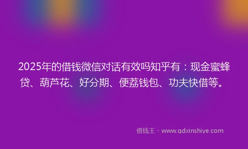 2025年的借钱微信对话有效吗知乎有：现金蜜蜂贷、葫芦花、好分期、便荔钱包、功夫快借等。