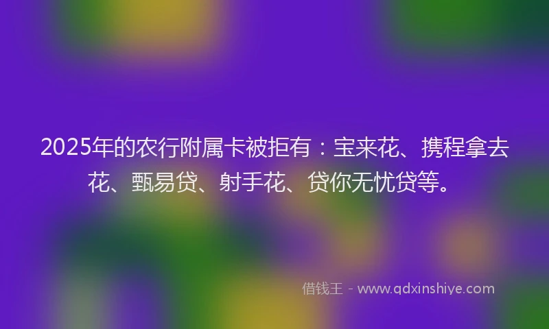 2025年的农行附属卡被拒有：宝来花、携程拿去花、甄易贷、射手花、贷你无忧贷等。