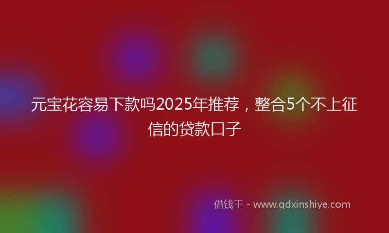 元宝花容易下款吗2025年推荐，整合5个不上征信的贷款口子