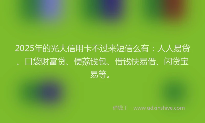 2025年的光大信用卡不过来短信么有：人人易贷、口袋财富贷、便荔钱包、借钱快易借、闪贷宝易等。