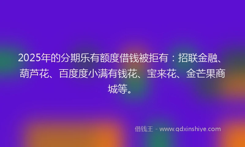 2025年的分期乐有额度借钱被拒有：招联金融、葫芦花、百度度小满有钱花、宝来花、金芒果商城等。