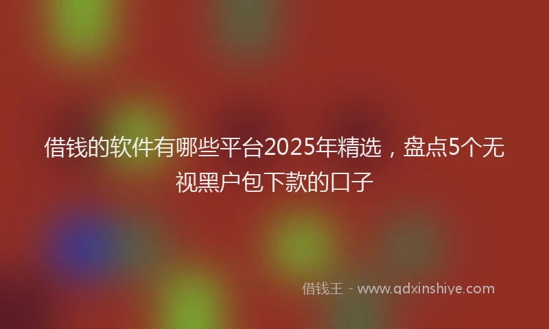 借钱的软件有哪些平台2025年精选，盘点5个无视黑户包下款的口子
