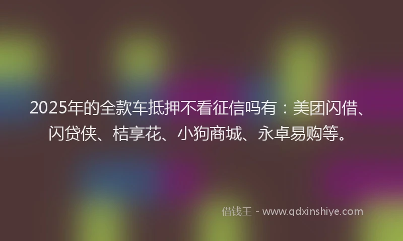 2025年的全款车抵押不看征信吗有：美团闪借、闪贷侠、桔享花、小狗商城、永卓易购等。