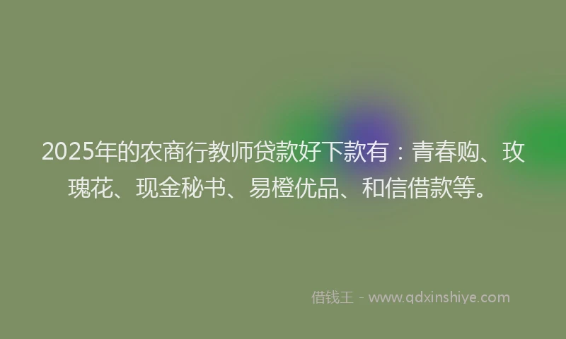 2025年的农商行教师贷款好下款有：青春购、玫瑰花、现金秘书、易橙优品、和信借款等。