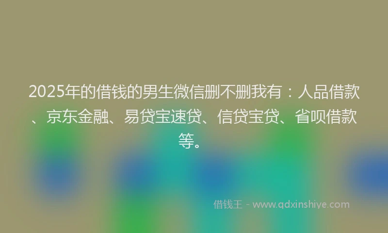 2025年的借钱的男生微信删不删我有：人品借款、京东金融、易贷宝速贷、信贷宝贷、省呗借款等。