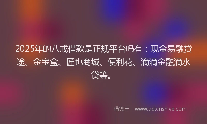 2025年的八戒借款是正规平台吗有：现金易融贷途、金宝盒、匠也商城、便利花、滴滴金融滴水贷等。