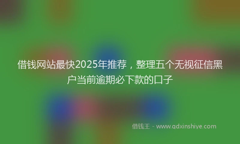 借钱网站最快2025年推荐，整理五个无视征信黑户当前逾期必下款的口子