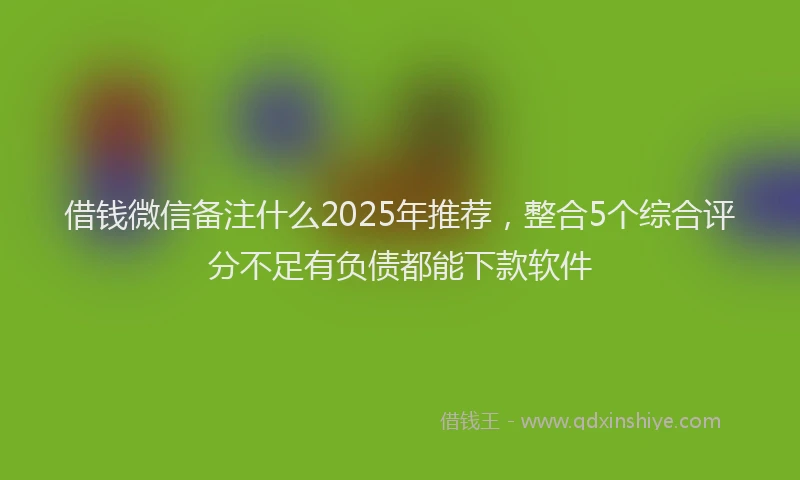 借钱微信备注什么2025年推荐，整合5个综合评分不足有负债都能下款软件