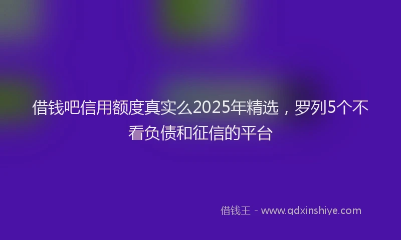 借钱吧信用额度真实么2025年精选，罗列5个不看负债和征信的平台