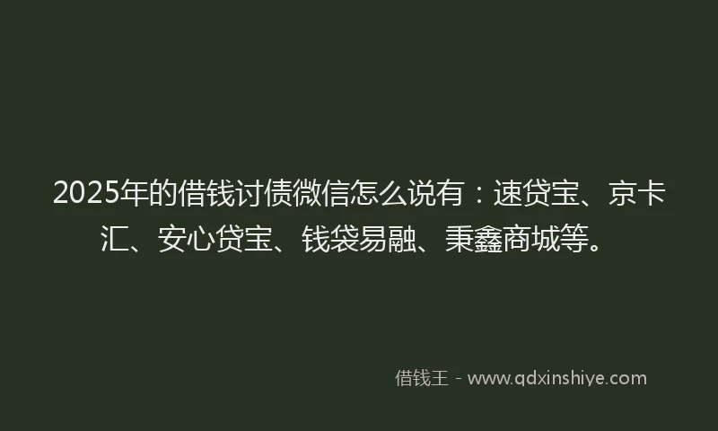 2025年的借钱讨债微信怎么说有：速贷宝、京卡汇、安心贷宝、钱袋易融、秉鑫商城等。