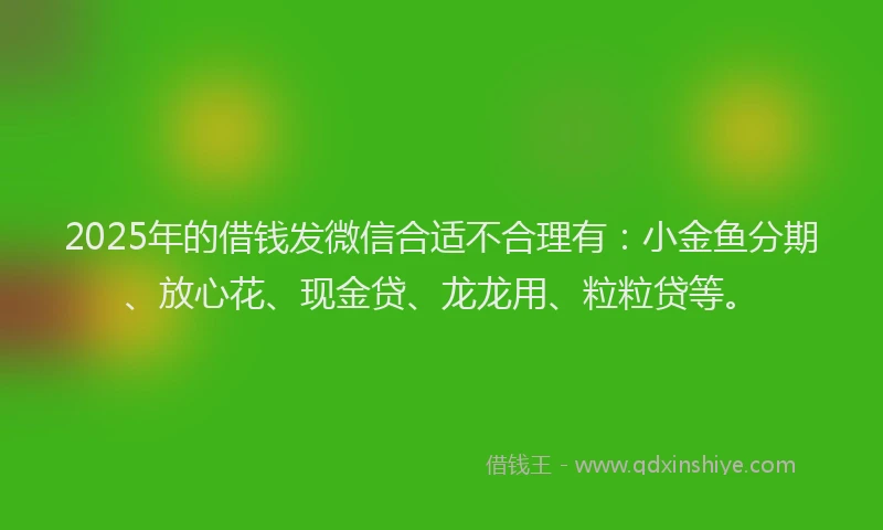 2025年的借钱发微信合适不合理有：小金鱼分期、放心花、现金贷、龙龙用、粒粒贷等。