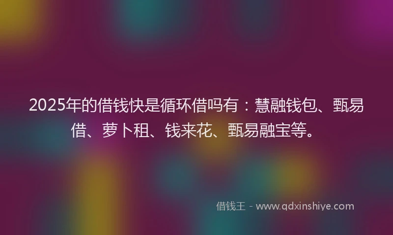 2025年的借钱快是循环借吗有：慧融钱包、甄易借、萝卜租、钱来花、甄易融宝等。