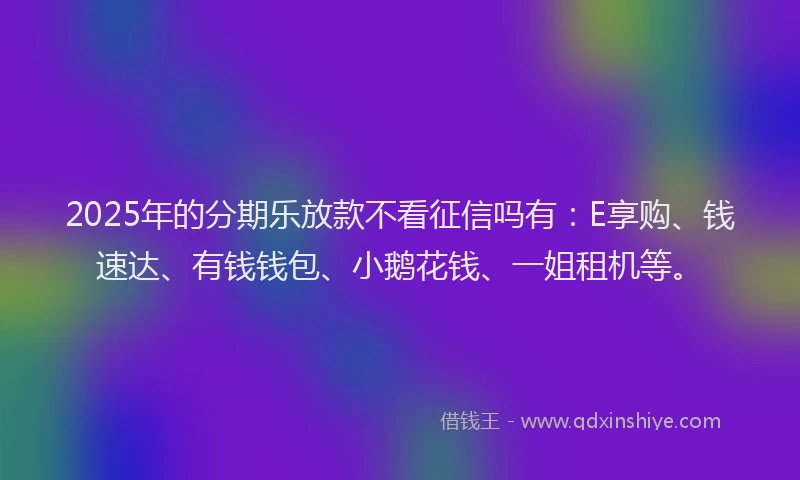 2025年的分期乐放款不看征信吗有：E享购、钱速达、有钱钱包、小鹅花钱、一姐租机等。