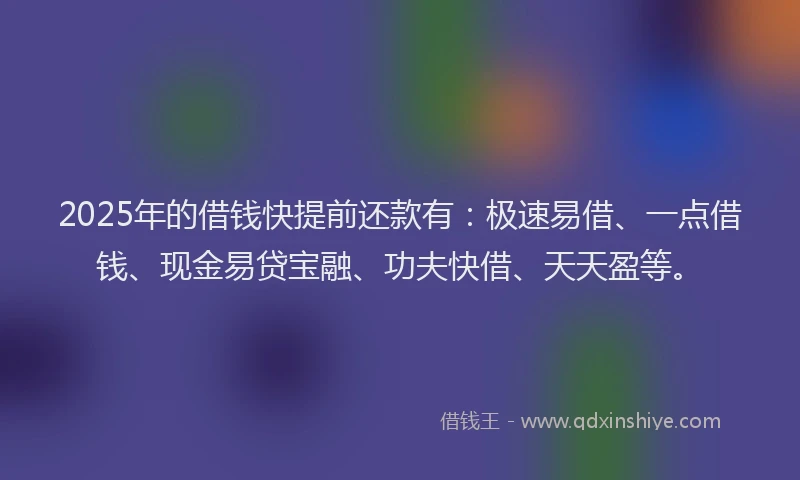 2025年的借钱快提前还款有：极速易借、一点借钱、现金易贷宝融、功夫快借、天天盈等。