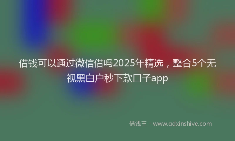 借钱可以通过微信借吗2025年精选，整合5个无视黑白户秒下款口子app