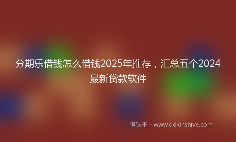 分期乐借钱怎么借钱2025年推荐，汇总五个2024最新贷款软件