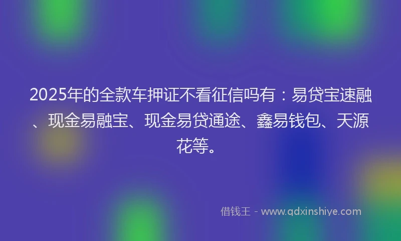 2025年的全款车押证不看征信吗有：易贷宝速融、现金易融宝、现金易贷通途、鑫易钱包、天源花等。