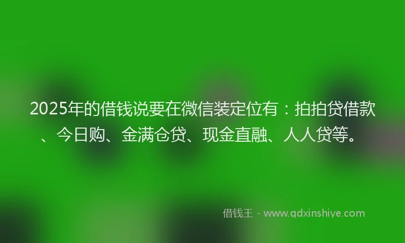2025年的借钱说要在微信装定位有：拍拍贷借款、今日购、金满仓贷、现金直融、人人贷等。