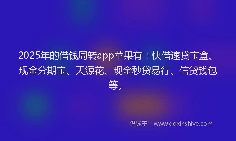 2025年的借钱周转app苹果有：快借速贷宝盒、现金分期宝、天源花、现金秒贷易行、信贷钱包等。
