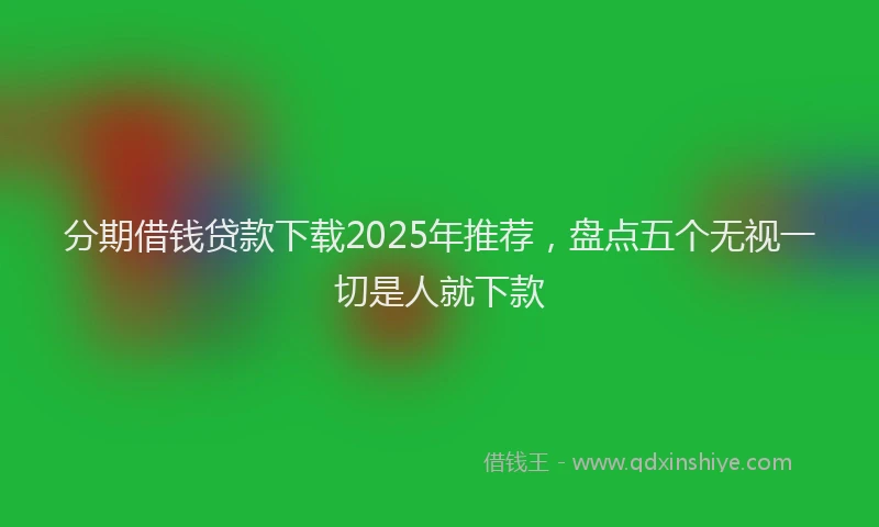分期借钱贷款下载2025年推荐，盘点五个无视一切是人就下款