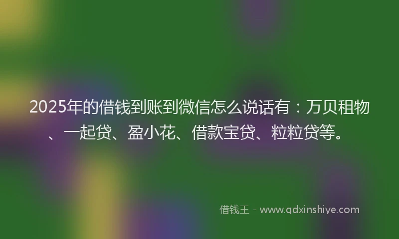 2025年的借钱到账到微信怎么说话有：万贝租物、一起贷、盈小花、借款宝贷、粒粒贷等。
