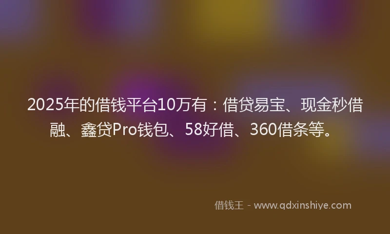 2025年的借钱平台10万有：借贷易宝、现金秒借融、鑫贷Pro钱包、58好借、360借条等。