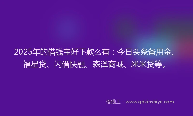 2025年的借钱宝好下款么有：今日头条备用金、福星贷、闪借快融、森泽商城、米米贷等。