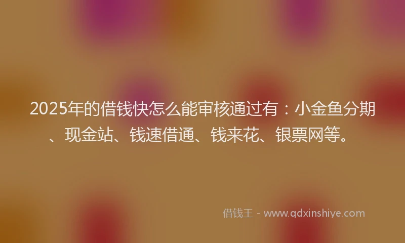 2025年的借钱快怎么能审核通过有：小金鱼分期、现金站、钱速借通、钱来花、银票网等。