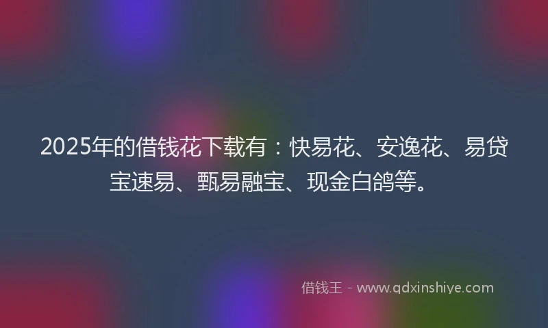 2025年的借钱花下载有：快易花、安逸花、易贷宝速易、甄易融宝、现金白鸽等。
