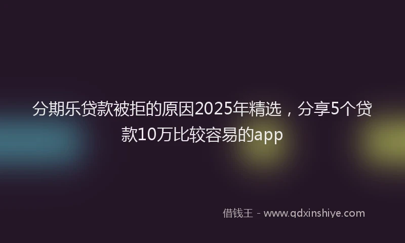 分期乐贷款被拒的原因2025年精选，分享5个贷款10万比较容易的app