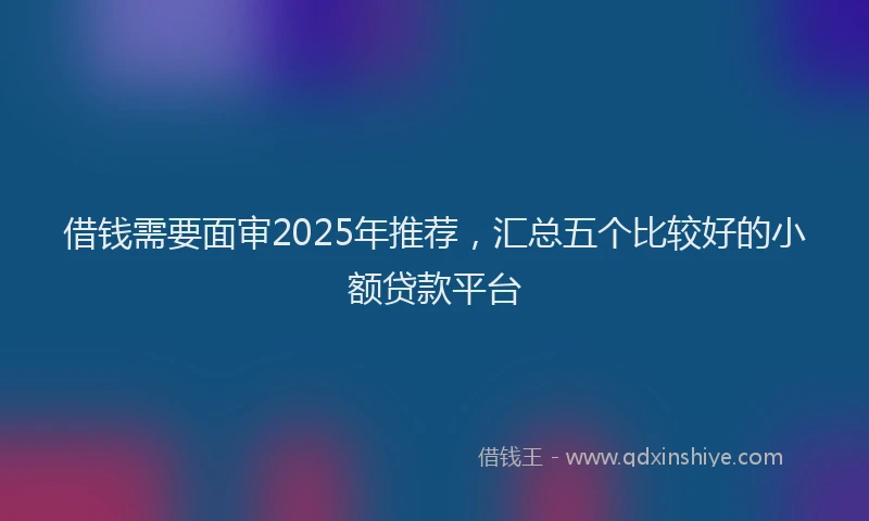 借钱需要面审2025年推荐，汇总五个比较好的小额贷款平台