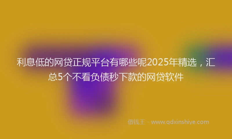 利息低的网贷正规平台有哪些呢2025年精选，汇总5个不看负债秒下款的网贷软件