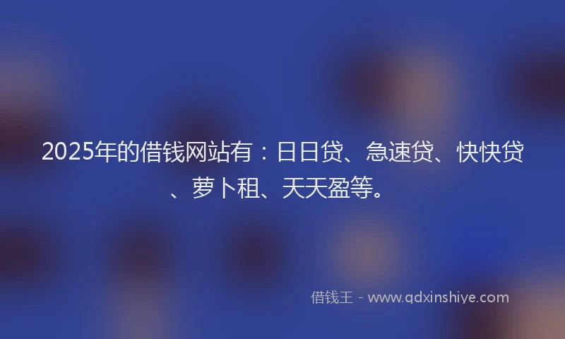 2025年的借钱网站有：日日贷、急速贷、快快贷、萝卜租、天天盈等。